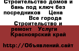 Строительство домов и бань под ключ без посредников, › Цена ­ 515 000 - Все города Строительство и ремонт » Услуги   . Красноярский край